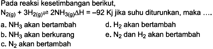 Pada reaksi kesetimbangan berikut, N2(g)+3 H2(g)<=>2 NH3(g) delta H=-92 Kj jika suhu diturunkan, maka ....a. NH3 akan bertambah b. NH3 akan berkurang c. N2 akan bertambah d. H2 akan bertambah e. N2 dan H2 akan bertambah 