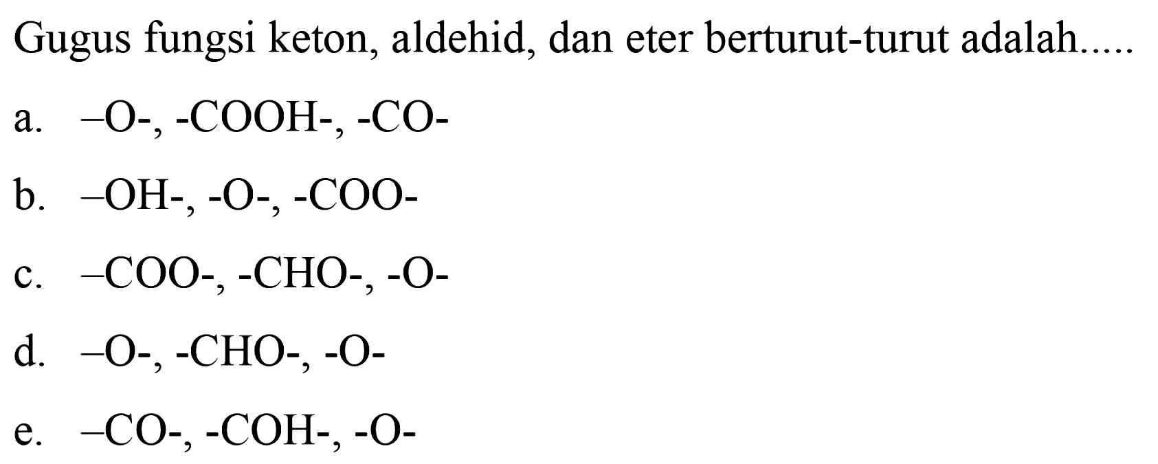 Gugus fungsi keton, aldehid, dan eter berturut-turut adalah..... a. -O-,-COOH-,-CO- b. -OH-,-O-,-COO- c. -COO-,-CHO-,-O- d. -O-,-CHO-,-O- e. -CO-,-COH-,-O-
