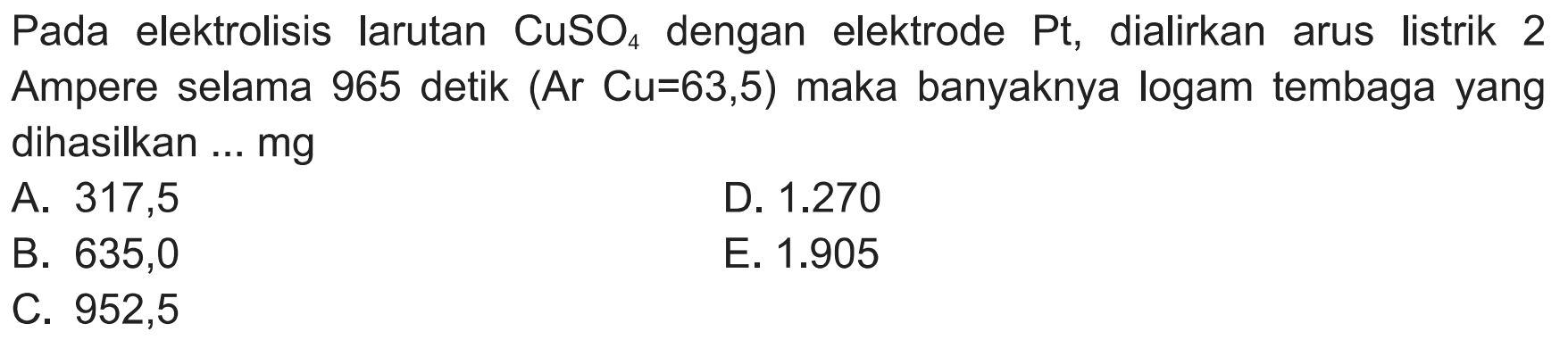 Pada elektrolisis larutan CuSO4 dengan elektrode Pt , dialirkan arus listrik 2 Ampere selama 965 detik (Ar Cu=63,5) maka banyaknya logam tembaga yang dihasilkan ... mg