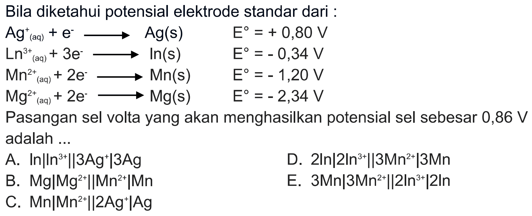 Bila diketahui potensial elektrode standar dari : Ag^+(aq) + e -> Ag(s) E^o = +0,80 V Ln^(3+)(aq) + 3e -> Ln(s) E^o = -0,34 V Mn^(2+)(aq) + 2e -> Mn(s) E^o = -1,20 V  Mg^(2+)(aq) + 2e -> Mg(s) E^o = -2,34 V Pasangan sel volta yang akan menghasilkan potensial sel sebesar 0,86 V adalah ... 