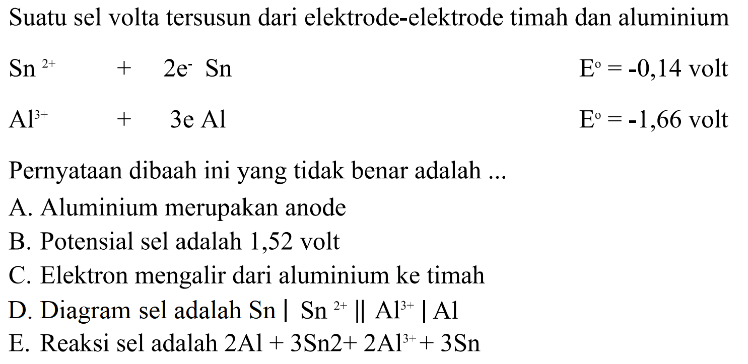 Suatu sel volta tersusun dari elektrode-elektrode timah dan aluminium
Sn^(2+) + 2e^- Sn E^0=-0,14 volt Al^(3+) + 3e Al E^0=-1,66 volt 
Pernyataan dibawah ini yang tidak benar adalah ... 
A. Aluminium merupakan anode 
B. Potensial sel adalah 1,52 volt 
C. Elektron mengalir dari aluminium ke timah 
D. Diagram sel adalah  Sn | Sn^(2+) || Al^(3+) | Al 
E. Reaksi sel adalah  2 Al + 3Sn^(2+) 2Al^(3+) + 3Sn 