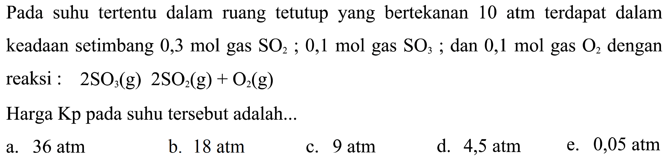 Pada suhu tertentu dalam ruang tetutup yang bertekanan 10 atm terdapat dalam keadaan setimbang 0,3 mol gas SO2; 0,1 mol gas SO3; dan 0,1 mol gas O2 dengan reaksi: 2SO3(g) 2SO2(g)+O2(g) Harga Kp pada suhu tersebut adalah...