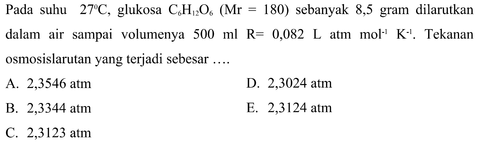 Pada suhu 27 C, glukosa C6H12O6 (Mr=180) sebanyak 8,5 gram dilarutkan dalam air sampai volumenya 500 ml R=0,082 L atm mol^-1 K^-1. Tekanan osmosis larutan yang terjadi sebesar ....