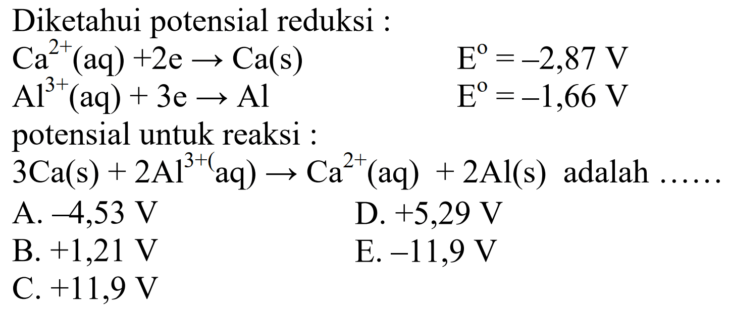 Diketahui potensial reduksi : Ca^(2+)(aq)+2e -> Ca(s)  E^o=-2,87 V Al^(3+)(aq)+3e -> Al  E^o=-1,66 V potensial untuk reaksi : 3 Ca(s)+2 Al^(3+)(aq) -> Ca^(2+)(aq)+2 Al(s) adalah ...     