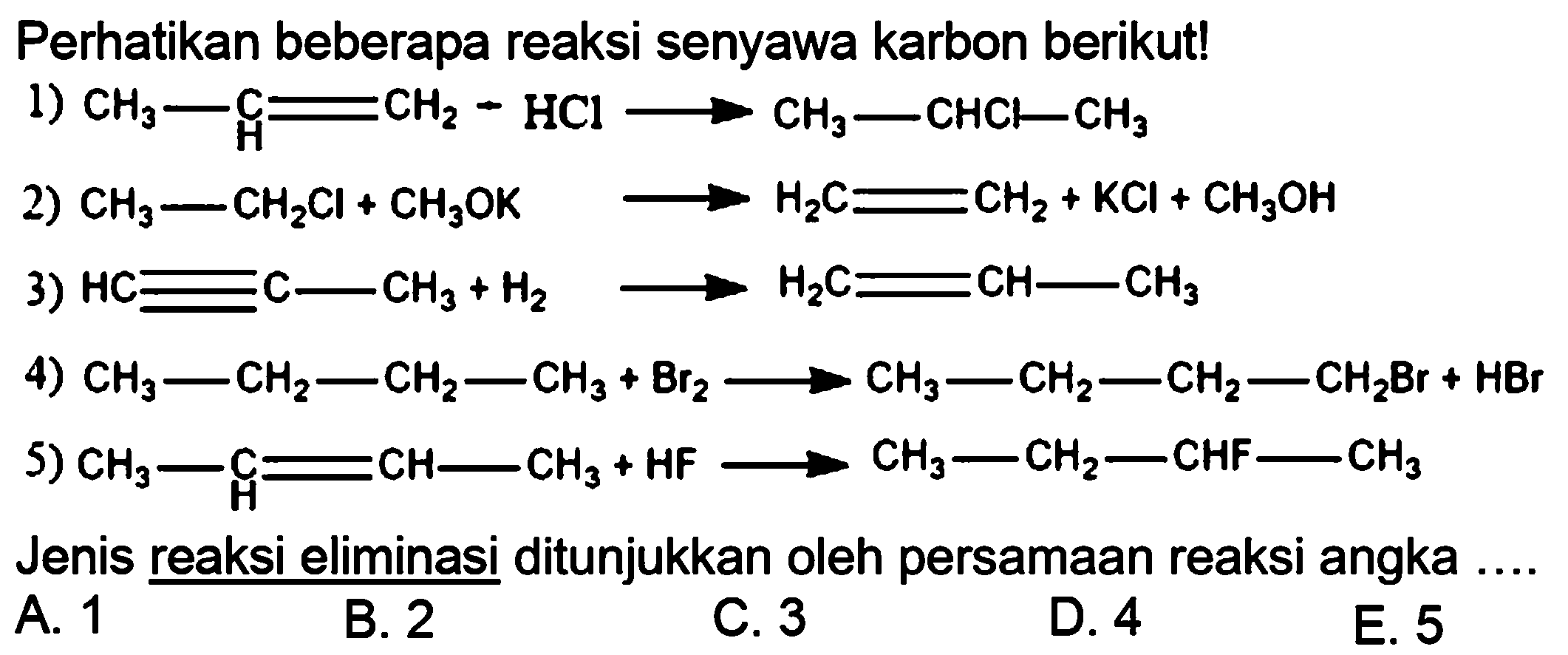 Perhatikan beberapa reaksi senyawa karbon berikut!1) CH3 - C H = CH2 - HCl -> CH3 - CHCl - CH3 2) CH3 - CH2Cl + CH3OK -> H2C = CH2 + KCl + CH3OH 3) HC = C - CH3 + H2 -> H2C = CH -  CH3 4) CH3 - CH2 - CH2 - CH3 + Br2 -> CH3 - CH2 - CH2 - CH2Br + HBr 5) CH3 - C H = CH -CH3 + HF -> CH3 - CH2 - CHF -CH3 Jenis reaksi eliminasi ditunjukkan oleh persamaan reaksi angka ....