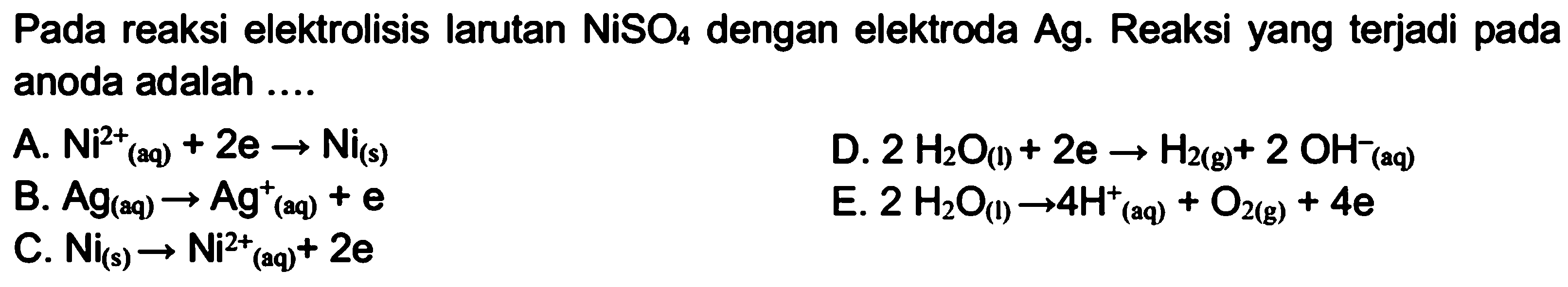 Pada reaksi elektrolisis larutan NiSO4 dengan elektroda Ag. Reaksi yang terjadi pada anoda adalah.... A. Ni^2+(aq) + 2 e -> Ni(s) D. 2 H2O(l) + 2 e -> H2(g) + 2 OH^-(aq) B. Ag(aq) -> Ag^+(aq) + e E. 2 H2O(l) -> 4 H^+(aq) + O2(g) + 4 e C. Ni(s) -> Ni^2+(aq) + 2 e