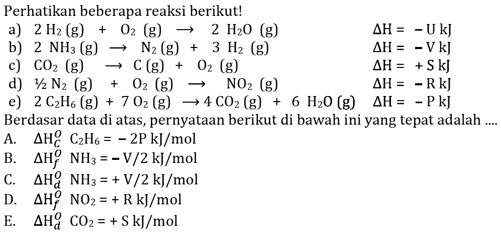 Perhatikan beberapa reaksi berikut! 
a) 2 H2 (g) + O2 (g) -> 2 H2O (g) delta H = -U kJ 
b) 2 NH3 (g) -> N2 (g) + 3 H2 (g) delta H = -V kJ 
c) CO2 (g) -> C (g) + O2 (g) delta H = + S kJ 
d) 1/2 N2 (g) + O2 (g) -> NO2 (g) delta H = -R kJ 
e) 2 C2H6 (g) + 7 O2 (g) -> 4 CO2 (g) + 6 H2O (g) delta H = -P kJ 
Berdasar data di atas, pernyataan berikut di bawah ini yang tepat adalah 
A. delta Hc^0 C2H6 = - 2 P kJ/mol 
B. delta Hf^0 NH3 = - V/2 kJ/mol 
C. delta Hd^0 NH3 = + V/2 kJ/mol 
D. delta Hf^0 NO2 = + R kJ/mol 
E. delta Hd^0 CO2 = + S kJ/mol