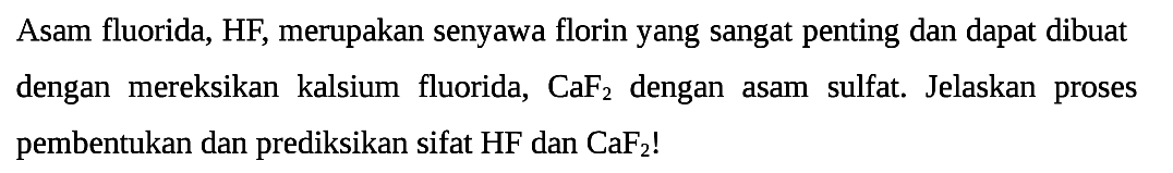 Asam fluorida, HF, merupakan senyawa florin yang sangat penting dan dapat dibuat dengan mereksikan kalsium fluorida, CaF2 dengan asam sulfat. Jelaskan proses pembentukan dan prediksikan sifat  HF  dan  CaF2  !