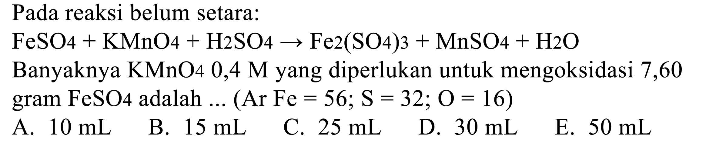 Pada reaksi belum setara: 
FeSO4 + KMnO4 + H2SO4 -> Fe2(SO4)3 + MnSO4 + H2O 
Banyaknya KMnO4 0,4 M yang diperlukan untuk mengoksidasi 7,60 gram FeSO4 adalah ... (Ar Fe = 56; S = 32; O = 16)