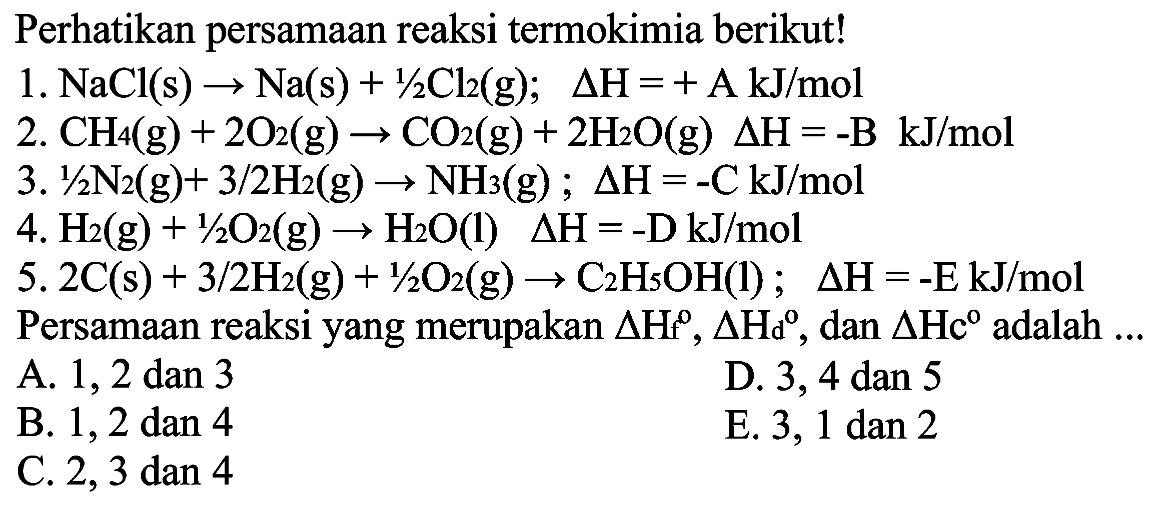 Perhatikan persamaan reaksi termokimia berikut!1. NaCl(s)->Na(s)+1/2Cl2(g); segitiga H=+A kJ/mol 2. CH4(g)+2O2(g)->CO2(g)+2H2O(g); segitiga H=-B kJ/mol 3. 1/2N2(g)+3/2H2(g) -> NH3(g); segitiga H=-C kJ/mol 4. H2(g)+1/2O2(g)->H2O(l); segitiga H=-D kJ/mol 5. 2C(s)+3/2H2(g)+1/2O2(g)->C2H5OH(l); segitiga H=-E kJ/mol Persamaan reaksi yang merupakan segitiga Hf^o, segitiga Hd^o, dan segitiga Hc^o adalah ...