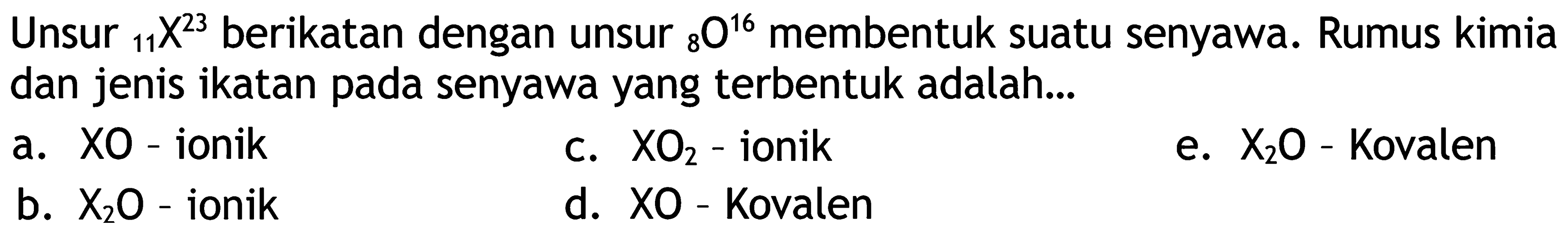 Unsur  { )_(11) X^(23)  berikatan dengan unsur  { )_(8) O^(16)  membentuk suatu senyawa. Rumus kimia dan jenis ikatan pada senyawa yang terbentuk adalah...
a. XO - ionik
c.  XO_(2)  - ionik
e.  X_(2) O  - Kovalen
b.  X_(2) O  - ionik
d. XO-Kovalen