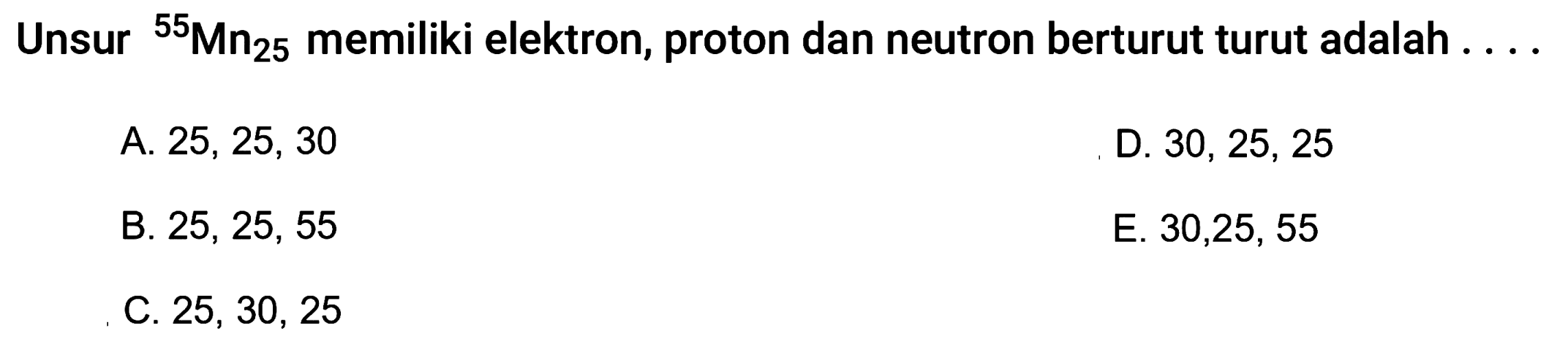 Unsur   ^55 Mn25 memiliki elektron, proton dan neutron berturut turut adalah  .... 
A. 25, 25, 30
D.  30,25,25 
B.  25,25,55 
E. 30,25, 55
C.  25,30,25 