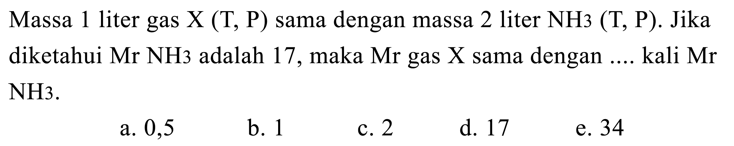 Massa 1 liter gas X(T, P)  sama dengan massa 2 liter NH 3(T, P) . Jika diketahui Mr NH 3  adalah 17 , maka Mr gas X sama dengan .... kali Mr NH 3 . 
a. 0,5
b. 1
c. 2
d. 17
e. 34