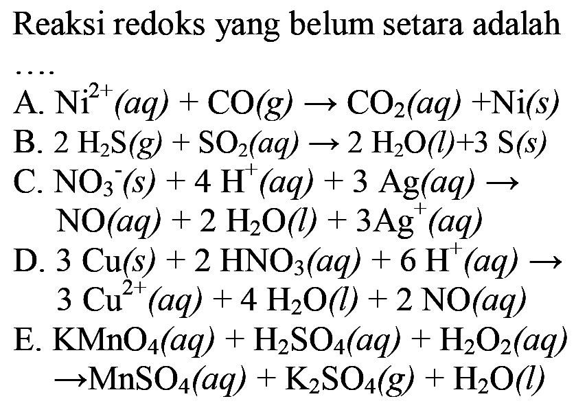 Reaksi redoks yang belum setara adalah
 .. 
A.  Ni^2+(a q)+CO(g) -> CO2(a q)+Ni(s) 
B.  2 H2 S(g)+SO2(a q) -> 2 H2O(l)+3 S(s) 
C.  NO3^-(s)+4 H^+(a q)+3 Ag(a q) -> 
 NO(a q)+2 H2O(l)+3 Ag^+(a q) 
D.  3 Cu(s)+2 HNO3(a q)+6 H^+(a q) ->   3 Cu^2+(a q)+4 H2O(l)+2 NO(a q) 
E.  KMnO4(a q)+H2SO4(a q)+H2O2(a q) 
 -> MnSO4(a q)+K2SO4(g)+H2O(l) 