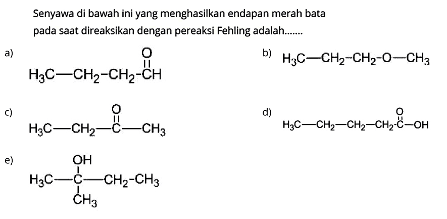 Senyawa di bawah ini yang menghasilkan endapan merah bata pada saat direaksikan dengan pereaksi Fehling adalah.......
a)
CCCC=O
b)
 H3 C-CH2-CH2-O-CH3 
C)
CCC(C)=O
d)
CCCCC(=O)O
e)
CCC(C)(C)O