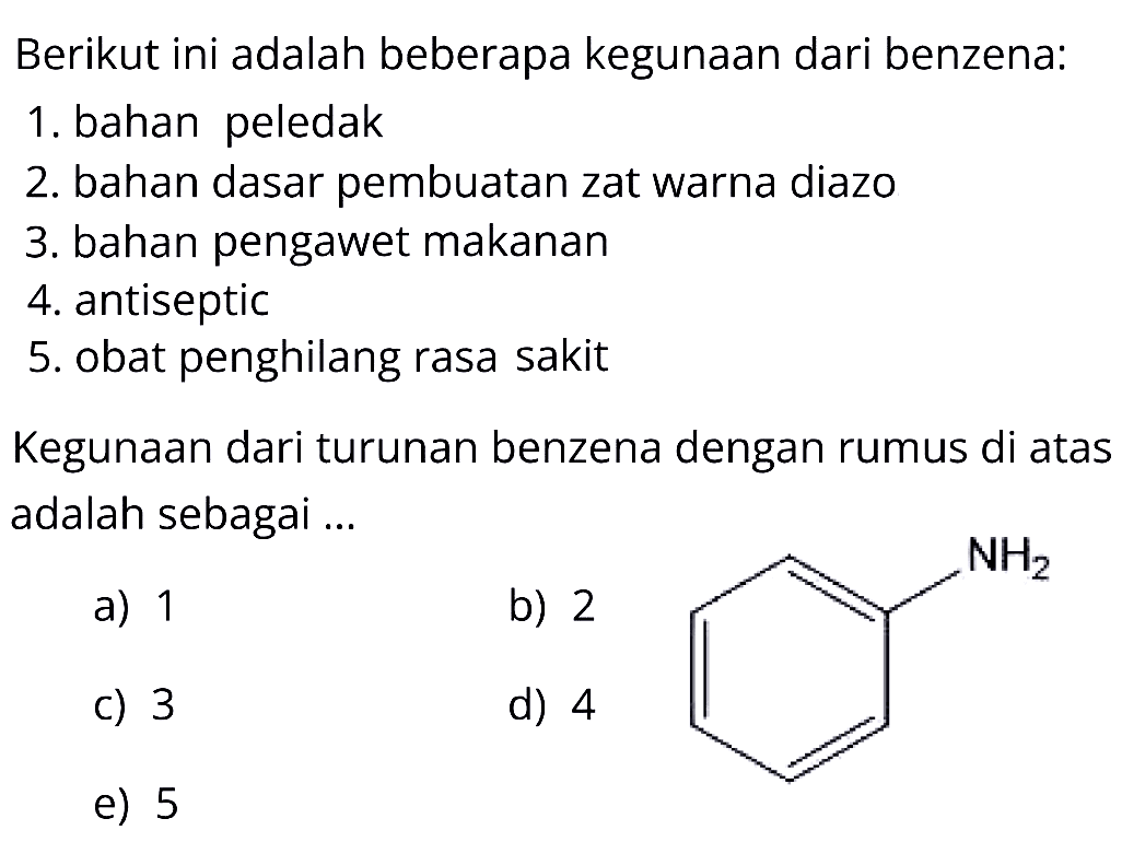 Berikut ini adalah beberapa kegunaan dari benzena:
1. bahan peledak
2. bahan dasar pembuatan zat warna diazo
3. bahan pengawet makanan
4. antiseptic
5. obat penghilang rasa sakit
Kegunaan dari turunan benzena dengan rumus di atas adalah sebagai ...
a) 1
 3   b) 2
1
c) 3
e) 5