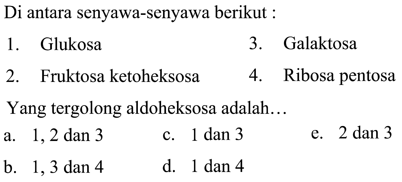 Di antara senyawa-senyawa berikut :
1. Glukosa
3. Galaktosa
2. Fruktosa ketoheksosa
4. Ribosa pentosa Yang tergolong aldoheksosa adalah...
a. 1, 2 dan 3
c.  1 dan 3 
e.  2 dan 3 
b.  1,3 dan 4 
d.  1 dan 4 