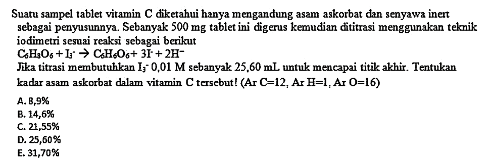 Suatu sampel tablet vitamin C diketahui hanya mengandung asam askorbat dan senyawa inert sebagai penyusunnya. Sebanyak  500 mg  tablet ini digerus kemudian dititrasi menggunakan teknik iodimetri sesuai reaksi sebagai berikut
 C_(6) H_(8) O_(6)+I_(3)--> C_(6) H_(6) O_(6)+3 I^(-)+2 H^(-) 
Jika titrasi membutuhkan  I_(3)-0,01 M  sebanyak  25,60 mL  untuk mencapai titik alkhir. Tentukan kadar asam askorbat dalam vitamin  C  tersebut! (Ar  C=12 , Ar  H=1 , Ar  O=16  )
A.  8,9 % 
B.  14,6 % 
C.  21,55 % 
D.  25,60 % 
E.  31,70 % 