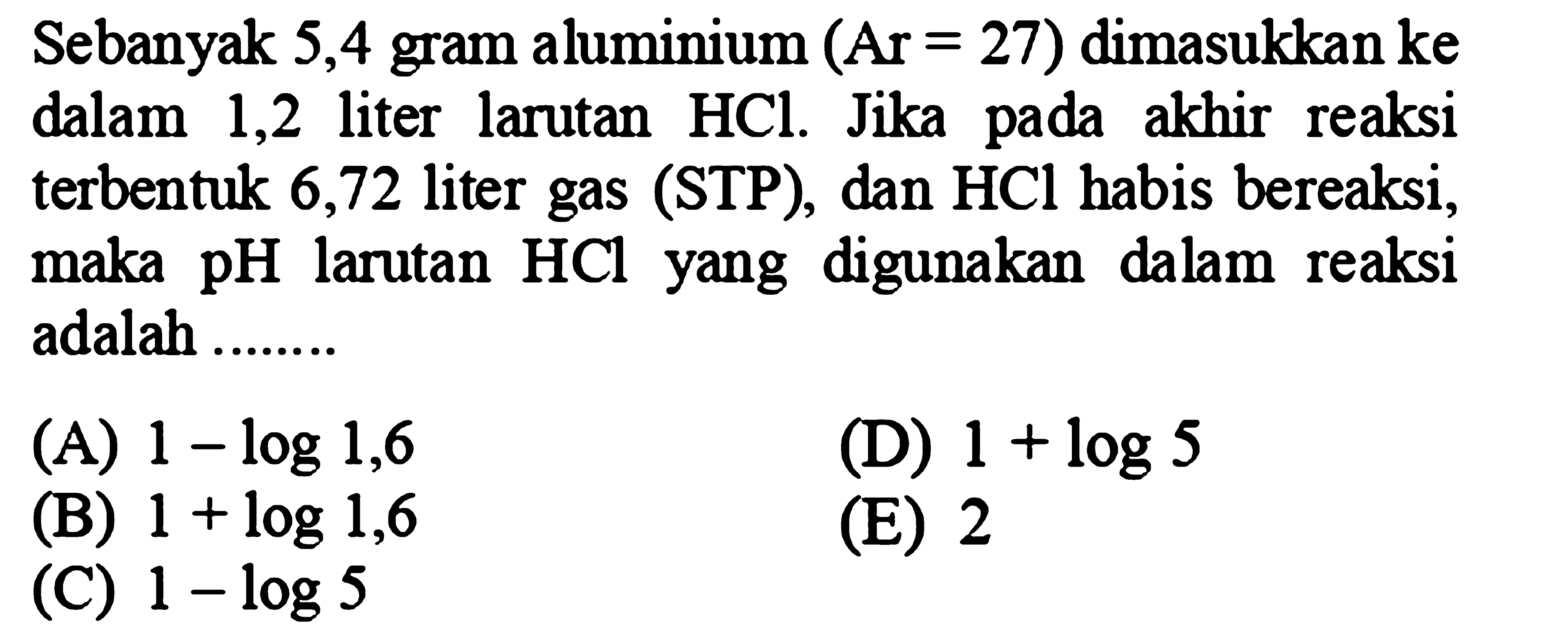 Sebanyak 5,4 gram aluminium  (Ar=27)  dimasukkan ke dalam 1,2 liter larutan  HCl . Jika pada akhir reaksi terbentuk 6,72 liter gas (STP), dan HCl habis bereaksi, maka pH larutan  HCl  yang digunakan dalam reaksi adalah ........
(A)  1-log 1,6 
(D)  1+log 5 
(B)  1+log 1,6 
(E) 2
(C)  1-log 5 