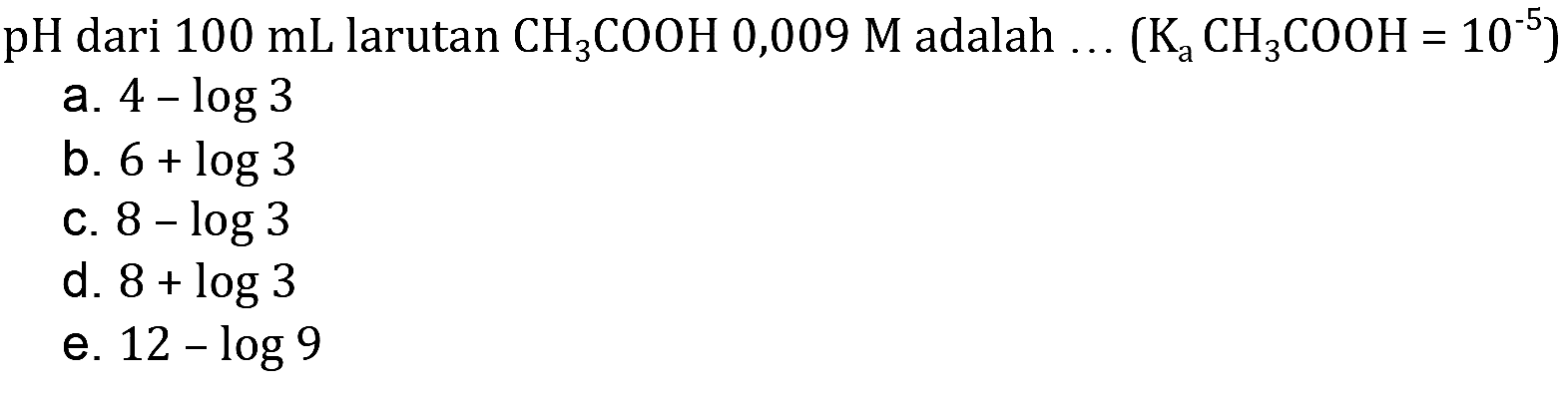 pH dari  100 mL larutan CH3 COOH 0,009 M adalah  ...(Ka CH3 COOH=10^-5) 
a.  4-log 3 
b.  6+log 3 
c.  8-log 3 
d.  8+log 3 
e.  12-log 9 
