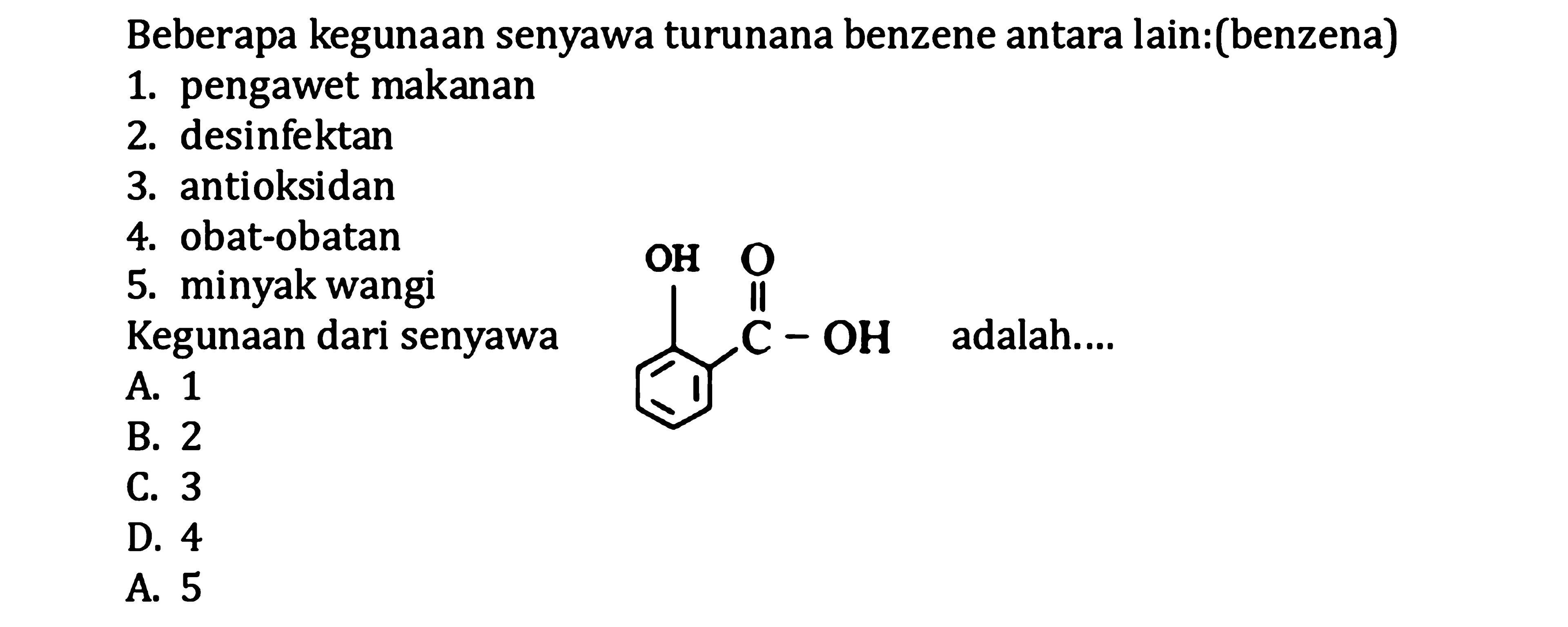 Beberapa kegunaan senyawa turunana benzene antara lain:(benzena)
1. pengawet makanan
2. desinfektan
3. antioksidan
4. obat-obatan
5. minyak wangi Kegunaan dari senyawa
A. 1
B. 2 adalah....
B. 3
D. 4
A. 5