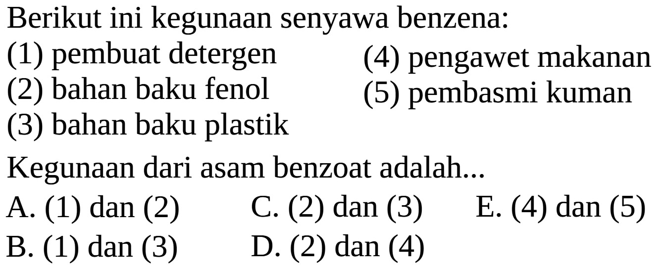 Berikut ini kegunaan senyawa benzena:
(1) pembuat detergen
(4) pengawet makanan
(2) bahan baku fenol
(5) pembasmi kuman
(3) bahan baku plastik
Kegunaan dari asam benzoat adalah...
A. (1) dan (2)
C. (2) dan (3)
E. (4) dan (5)
B. (1) dan (3)
D. (2) dan (4)