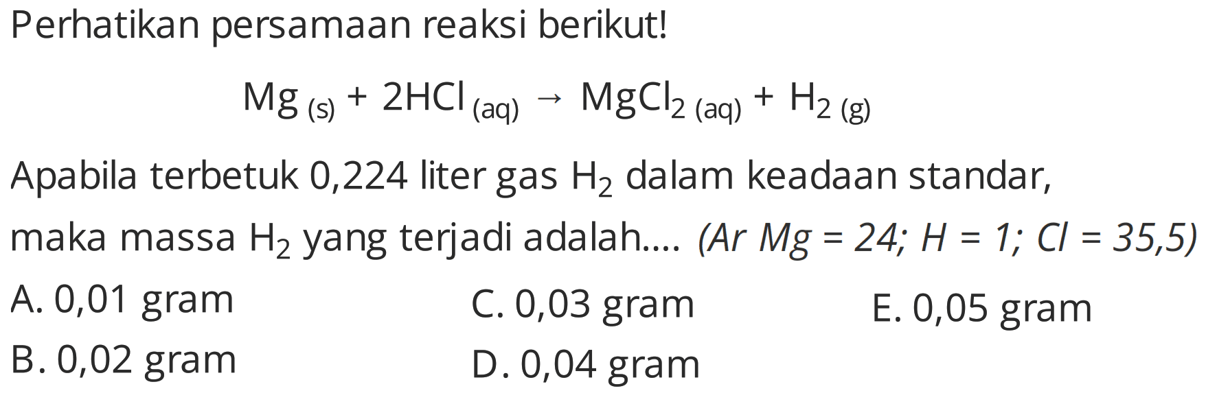Perhatikan persamaan reaksi berikut!
 Mg(s)+2 HCl(aq) -> MgCl2(aq))+H2(g) 
Apabila terbetuk 0,224 liter gas  H2  dalam keadaan standar,
maka massa  H2  yang terjadi adalah....  (Ar Mg=24 ; H=1 ; Cl=35,5) 
A. 0,01 gram
C. 0,03 gram
E. 0,05 gram
B. 0,02 gram
D. 0,04 gram