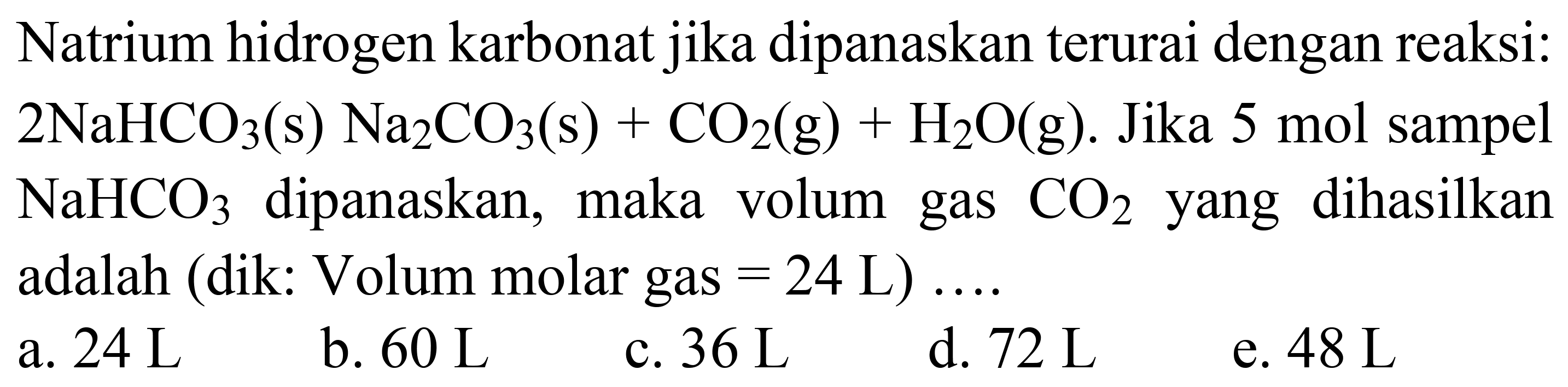 Natrium hidrogen karbonat jika dipanaskan terurai dengan reaksi:  2 NaHCO_(3)(~s) Na_(2) CO_(3)(~s)+CO_(2)(~g)+H_(2) O(g) .  Jika 5 mol sampel  NaHCO_(3)  dipanaskan, maka volum gas  CO_(2)  yang dihasilkan adalah (dik: Volum molar gas  =24 ~L  ) ....
a.  24 ~L 
b.  60 ~L 
c.  36 ~L 
d.  72 ~L 
e.  48 ~L 