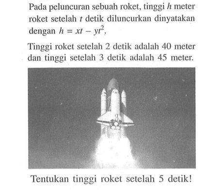 Pada peluncuran sebuah roket, tinggi h meter roket setelah t detik diluncurkan dinyatakan dengan h = xt - yt^2. Tinggi roket setelah 2 detik adalah 40 meter dan tinggi setelah 3 detik adalah 45 meter. Tentukan tinggi roket setelah 5 detik!