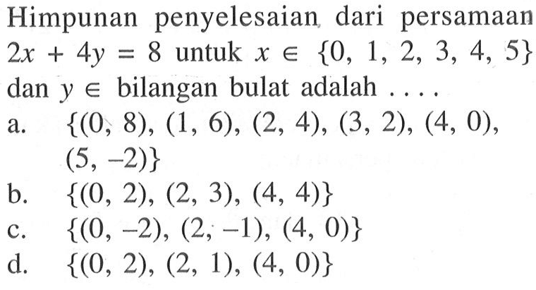 Himpunan penyelesaian dari persamaan 2x + 4y = 8 untuk x e {0, 1, 2, 3, 4, 5} dan y e bilangan bulat adalah... a. {(0, 8), (1, 6), (2, 4), (3, 2), (4, 0), (5, -2)} b. {(0, 2), (2, 3), (4, 4)} c. {(0, -2), (2, -1), (4, 0)} d. {(0, 2), (2, 1), (4, 0)}