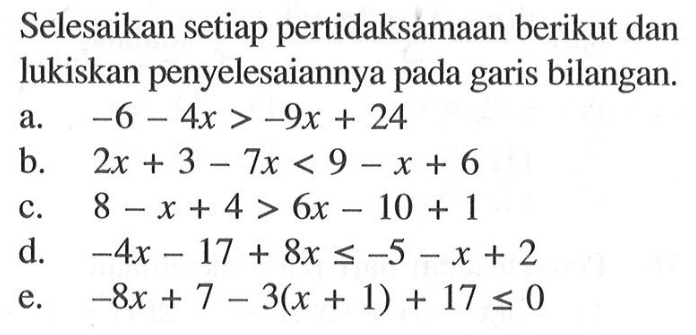 Selesaikan setiap pertidaksamaan berikut dan lukiskan penyelesaiannya pada garis bilangan. a. -6-4x>-9x+24 b. 2x+3-7x<9-x+6 c. 8-x+4>6x-10+1 d. -4x-17+8x<=-5-x+2 e. -8x+7-3(x+1)+17<=0