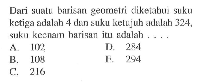 Dari suatu barisan geometri diketahui suku ketiga
 adalah 4 dan suku ketujuh adalah 324, suku 
 keenam barisan itu adalah 
 
 A. 102 
 B. 108 
 C. 216
 D. 284
 e. 294
