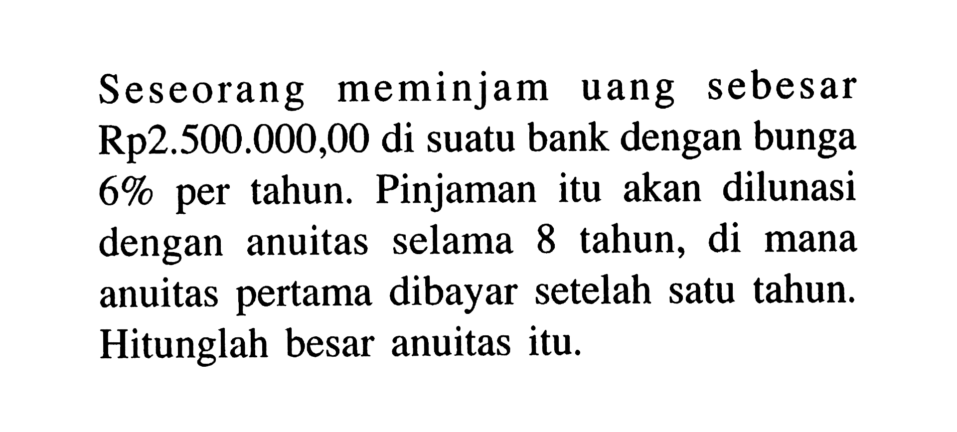 Seseorang meminjam uang sebesar Rp2.500.000,00 di suatu bank dengan bunga  6%  per tahun. Pinjaman itu akan dilunasi dengan anuitas selama 8 tahun, di mana anuitas pertama dibayar setelah satu tahun. Hitunglah besar anuitas itu.