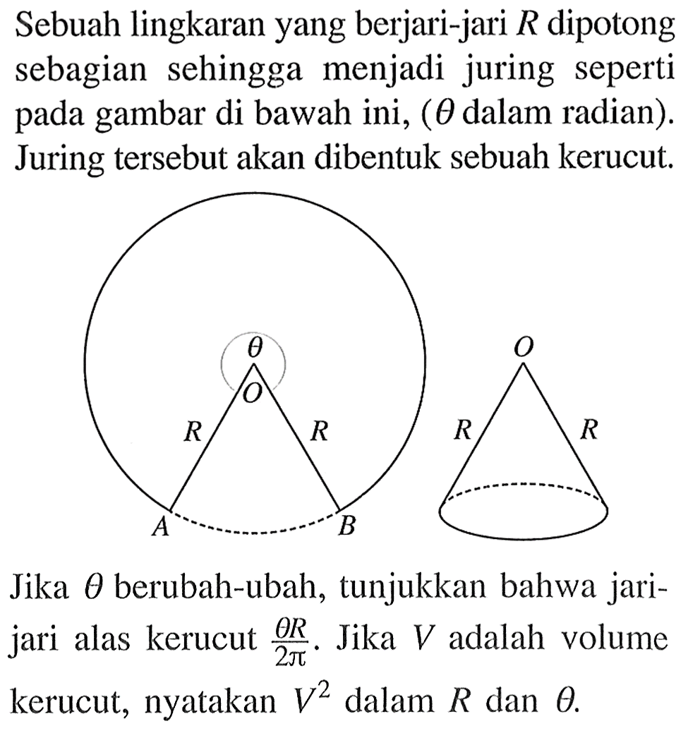 Sebuah lingkaran yang berjari-jari R dipotong sebagian sehingga menjadi juring seperti pada gambar di bawah ini, (theta dalam radian). Juring tersebut akan dibentuk sebuah kerucut. theta O R R A B O R R Jika theta berubah-ubah, tunjukkan bahwa jari-jari alas kerucut theta R/2 pi. Jika V adalah volume kerucut, nyatakan V^2 dalam R dan theta.