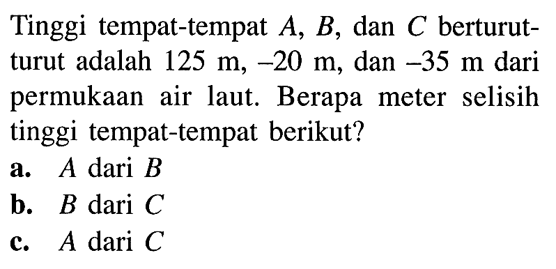 Tinggi tempat-tempat A, B, dan C berturut- turut adalah 125 m, -20 m, dan -35 m dari permukaan   air laut  Berapa   meter   selisih tinggi tempat-tempat berikut? a. A dari B b. B dari C C. A dari C