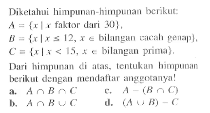 Diketahui himpunan-himpunan berikut: A = { x | x faktor dari 30}, B = { x I x <= 12, x e bilangan cacah genap}, C = {x | x < 15, x e bilangan prima}. Dari himpunan di alas, tentukan himpunan berikut dengan mendaftar anggotanya! a. A n B n C b. A n B u C c. A - (B n C) d. (A u B) - C