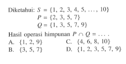 Diketahui: S = {1,2, 3, 4,5, ..., 10} 
 P = {2,3,5,7} 
 Q = {1,3,5,7,9} 
 
 Hasil operasi himpunan P ∩ Q = 
 a. {1,2,9} 
 b. {3,5,7} 
 c. {4, 6, 8, 10} 
 d. {1,2,3,5,7, 9}