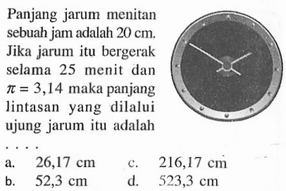 Panjang jarum menitan sebuah jam adalah 20 cm. Jika jarum itu bergerak selama 25 menit dan  pi=3,14 maka panjang lintasan yang dilalui ujung jarum itu adalah ...