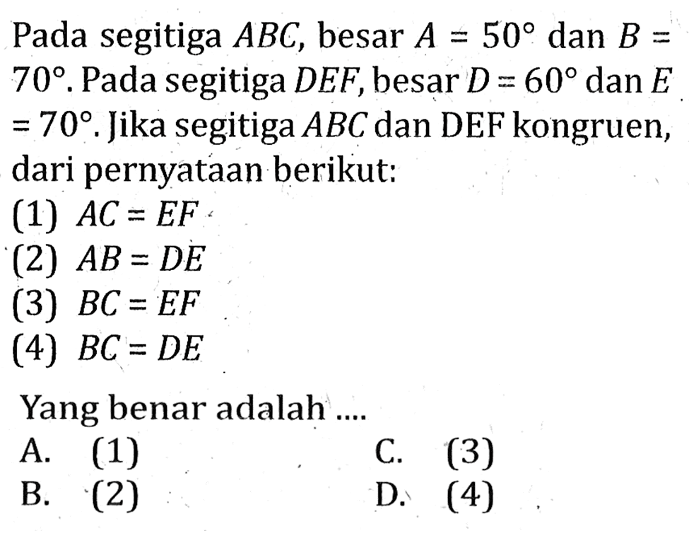 Pada segitiga ABC, besar A=50 dan B= 70 . Pada segitiga DEF, besar D=60 dan E =70. Jika segitiga ABC dan DEF kongruen, dari pernyataan berikut: (1) AC=EF (2) AB=DE (3) BC=EF (4) BC=DE Yang benar adalah ....