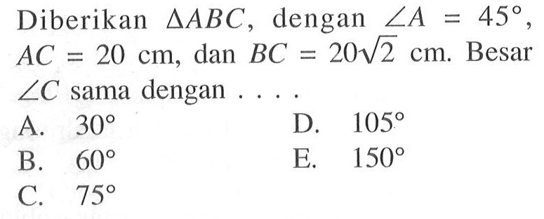 Diberikan segitiga ABC, dengan sudut A=45, AC=20 cm, dan BC=20akar(2) cm. Besar sudut C sama dengan ....