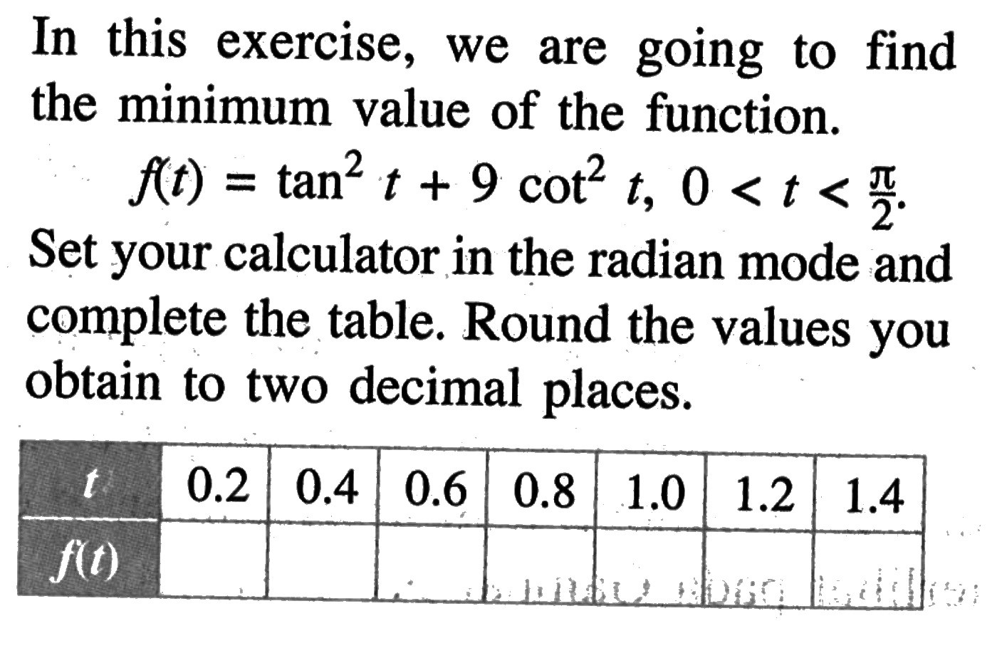 In this exercise, we are going to find the minimum value of the function. f(t)=tan^2 t+9 cot ^2 t, 0<t<pi/2 . Set your calculator in the radian mode and complete the table. Round the values you obtain to two decimal places. t 0.2 0.4 0.6 0.8 1.0 1.2 1.4 f(t) 