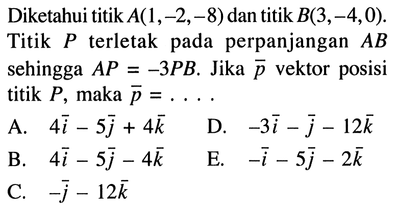 Diketahui titik  A(1,-2,-8)  dan titik  B(3,-4,0) . Titik  P  terletak pada perpanjangan  AB  sehingga  AP=-3PB .  Jika  p  vektor posisi titik  P , maka  p=.... A.  4i-5j+4k D.  -3i-j-12k B.  4i-5j-4k E.  -i-5j-2k C.  -j-12k 