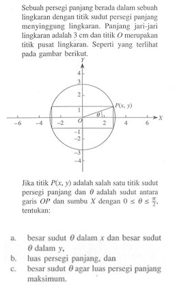 Sebuah persegi panjang berada dalam sebuah lingkaran dengan titik sudut persegi panjang menyinggung lingkaran. Panjang jari-jari lingkaran adalah 3 cm dan titik O merupakan titik pusat lingkaran. Seperti yang terlihat pada gambar berikut. Y P x,y) O theta  X Jika titik P(x, y) adalah salah satu titik sudut persegi panjang dan theta adalah sudut antara garis OP dan sumbu X dengan 0 <= theta <= pi/2, tentukan:
a. besar sudut theta dalam x dan besar sudut theta dalam y,
b. luas persegi panjang dan
c. besar sudut theta agar luas persegi panjang maksimum.