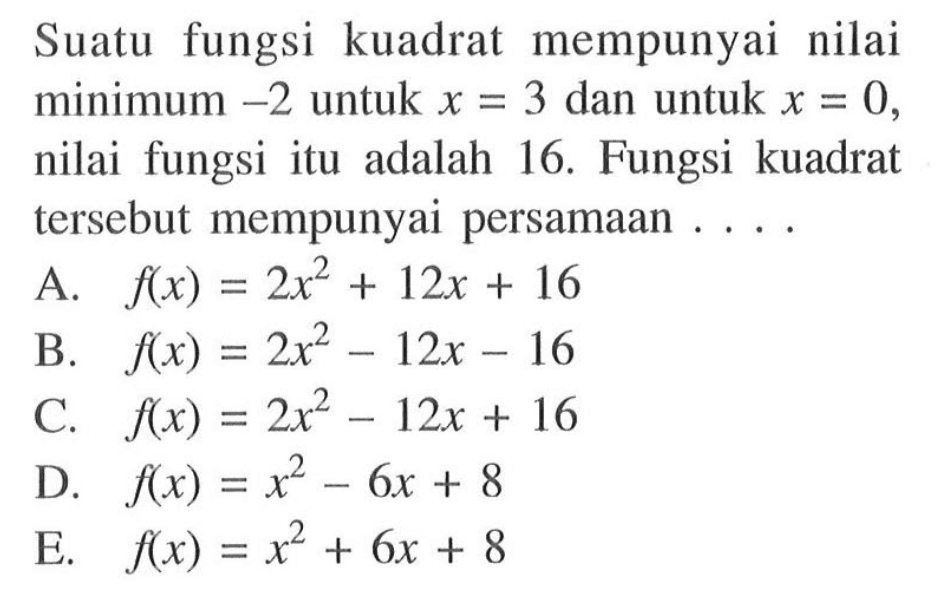 Suatu fungsi kuadrat mempunyai nilai minimum -2 untuk x = 3 dan untuk x = 0, nilai fungsi itu adalah 16. Fungsi kuadrat tersebut mempunyai persamaan .... A. 2x^2 + 12x + 16 B. flx) = 2x^2 - 12x - 16 C. flx)= 2x^2 -6x + 8 E. f(x) = x^2 + 6x + 8