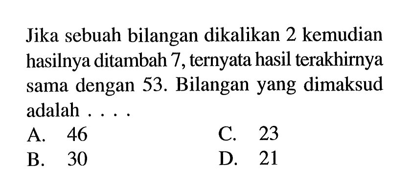 Jika sebuah bilangan dikalikan 2 kemudian hasilnya ditambah 7 , ternyata hasil terakhirnya dengan 53. Bilangan yang dimaksud sama adalah . . . . A. 46 B. 30 C. 23 D. 31