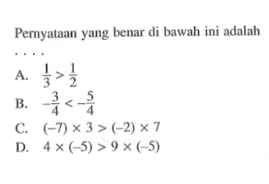 Pernyataan yang benar di bawah ini adalah .... A. 1/3 > 1/2 B. -3/4 < -5/4 C. (-7) x 3 > (-2) x 7 D. 4 x (-5) > 9 x (-5)
