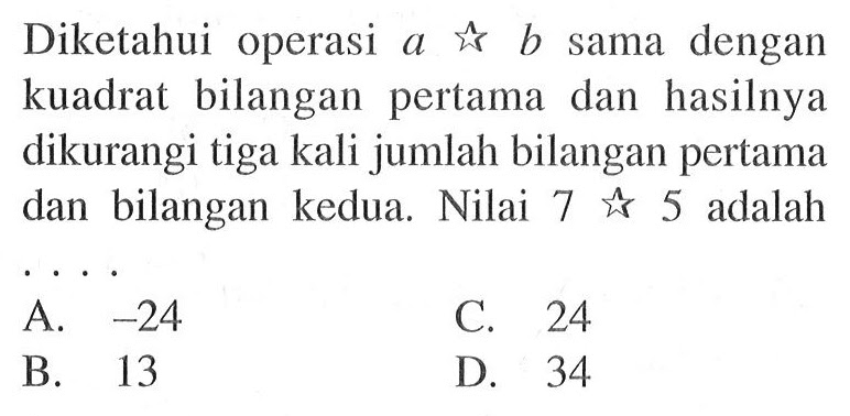 Diketahui operasi a * b sama dengan kuadrat bilangan pertama dan hasilnya dikurangi tiga kali jumlah bilangan pertama dan bilangan kedua. Nilai 7 * 5 adalah .... A. -24 B. 13 C. 24 D. 34