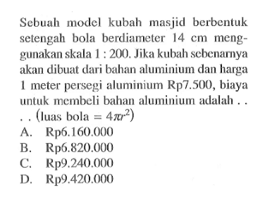 Sebuah model kubah masjid berbentuk setengah bola berdiameter 14 cm menggunakan skala 1:200. Jika kubah sebenarnya akan dibuat dari bahan aluminium dan harga 1 meter persegi aluminium Rp7.500, biaya untuk membeli bahan aluminium adalah ... (luas bola =4 pi r^2 )