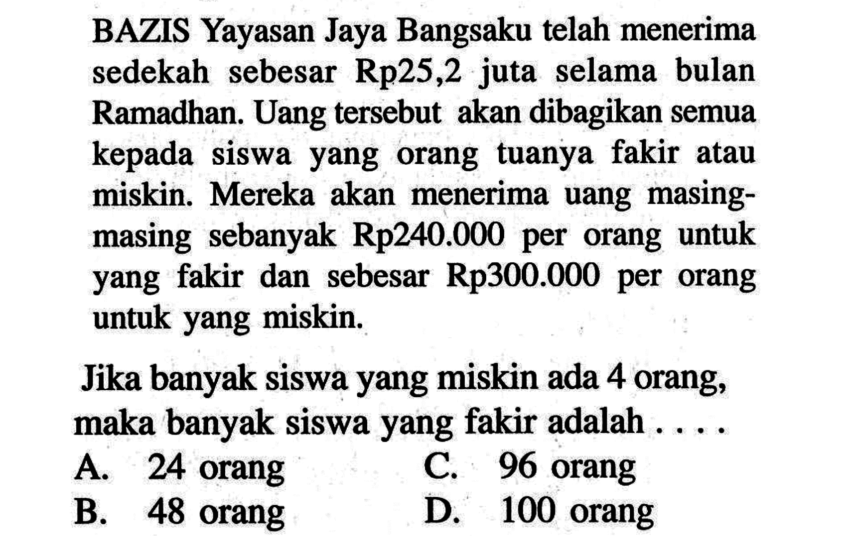 BAZIS Yayasan Jaya Bangsaku telah menerima sedekah sebesar Rp25,2 juta selama bulan Ramadhan. Uang tersebut  akan dibagikan semua kepada siswa yang orang tuanya fakir atau uang  masing-miskin. Mereka akan menerima masing sebanyak Rp240.000 per  orang untuk yang fakir dan sebesar Rp300.0000 per orang untuk yang miskin. Jika banyak siswa yang miskin ada 4 orang; maka banyak siswa yang fakir adalah . . . .