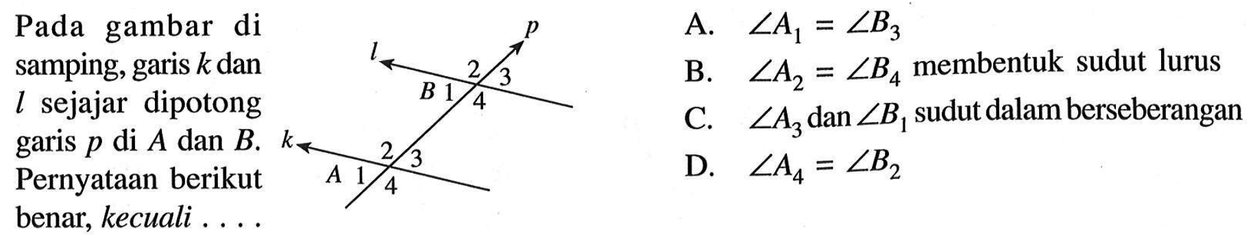 Pada gambar di samping, garis k dan l sejajar dipotong garis p di A dan B. Pernyataan berikut benar, kecuali  .... p l 2 3 B 1 4 k A 1 2 3 4  A.  sudut A1=sudut B3 B. sudut A2=sudut B4  membentuk sudut lurus C.  sudut A3  dan  sudut B1 sudut dalam berseberangan D.  sudut A4=sudut B2 